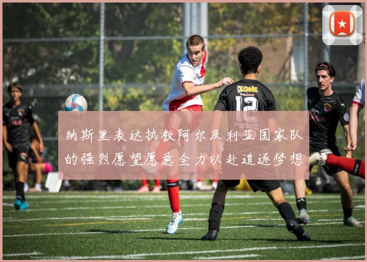 纳斯里表达执教阿尔及利亚国家队的强烈愿望愿意全力以赴追逐梦想