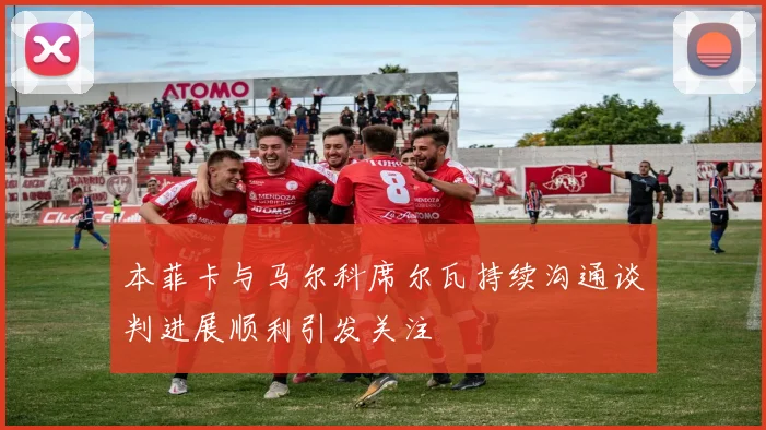 本菲卡与马尔科席尔瓦持续沟通谈判进展顺利引发关注