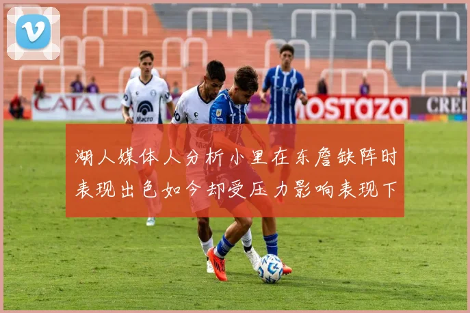 湖人媒体人分析小里在东詹缺阵时表现出色如今却受压力影响表现下滑