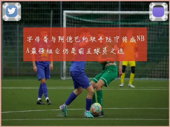 字母哥与阿德巴约联手防守将成NBA最强组合仍是前五球员之选