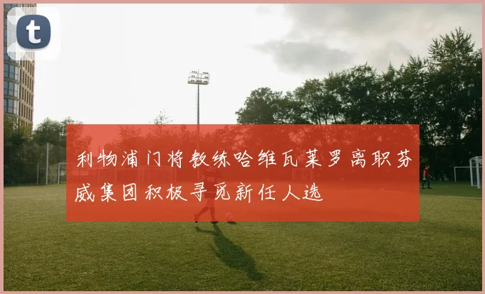 利物浦门将教练哈维瓦莱罗离职芬威集团积极寻觅新任人选