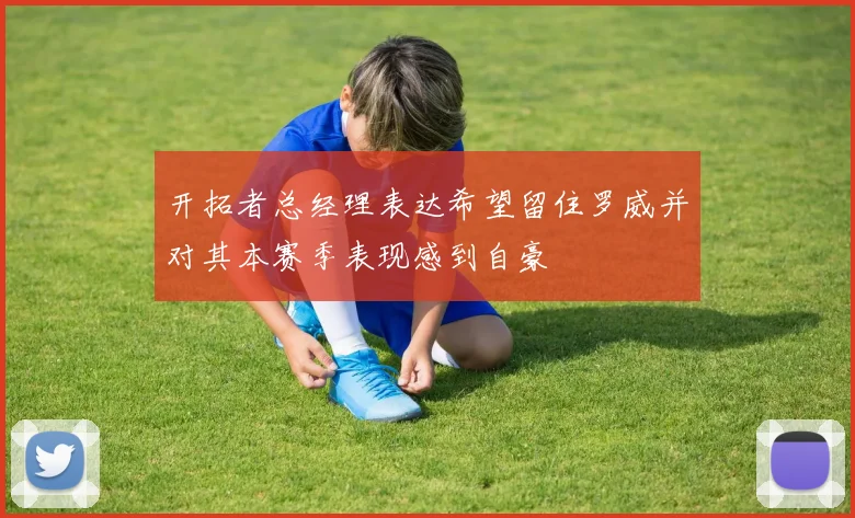 开拓者总经理表达希望留住罗威并对其本赛季表现感到自豪