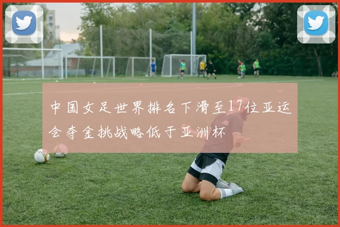 中国女足世界排名下滑至17位亚运会夺金挑战略低于亚洲杯