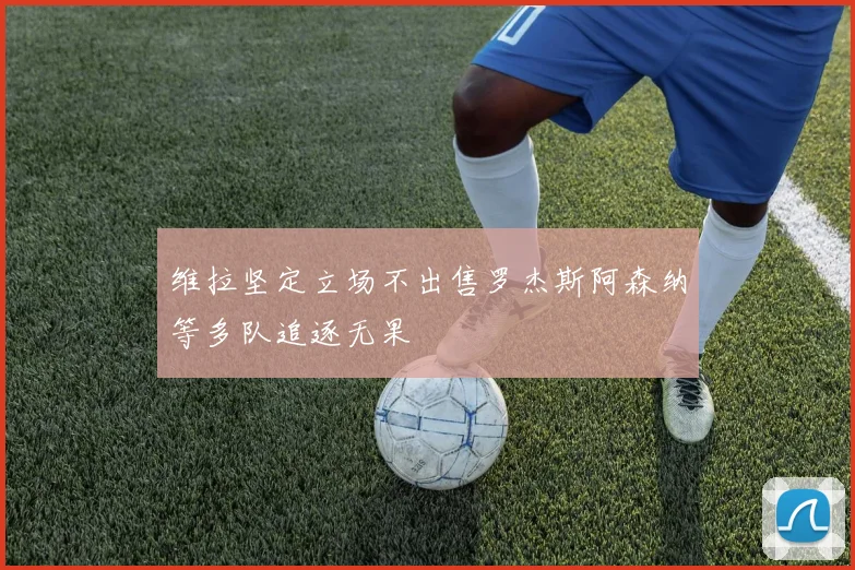 维拉坚定立场不出售罗杰斯阿森纳等多队追逐无果