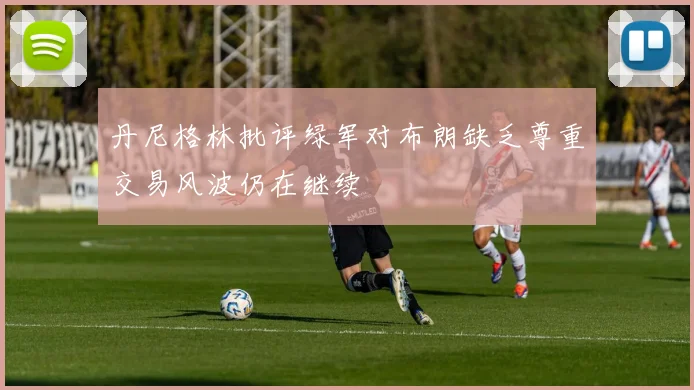 丹尼格林批评绿军对布朗缺乏尊重交易风波仍在继续