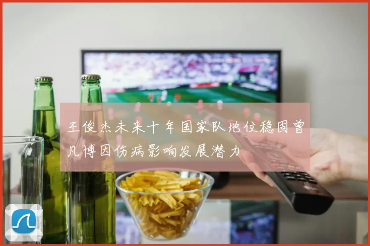 王俊杰未来十年国家队地位稳固曾凡博因伤病影响发展潜力