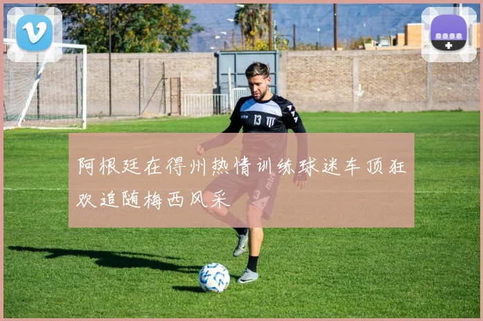 阿根廷在得州热情训练球迷车顶狂欢追随梅西风采