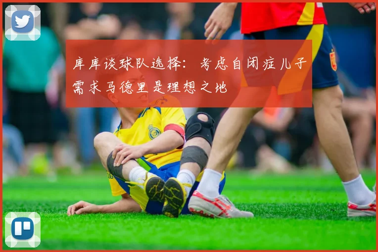 库库谈球队选择：考虑自闭症儿子需求马德里是理想之地
