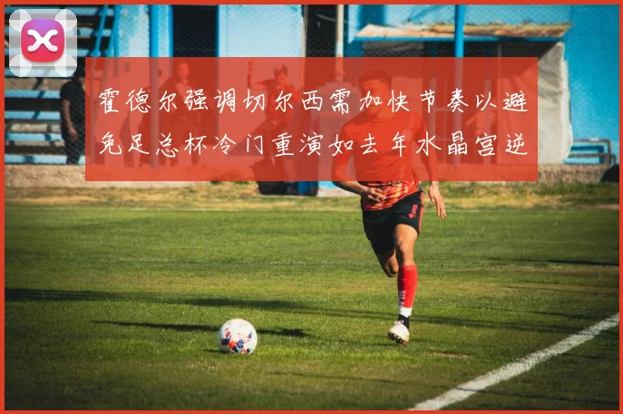 霍德尔强调切尔西需加快节奏以避免足总杯冷门重演如去年水晶宫逆袭曼城