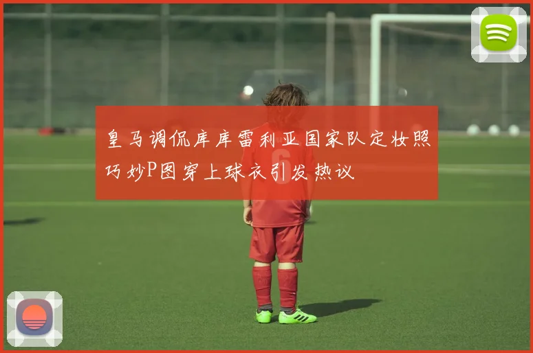 皇马调侃库库雷利亚国家队定妆照巧妙P图穿上球衣引发热议