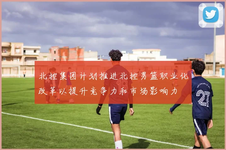北控集团计划推进北控男篮职业化改革以提升竞争力和市场影响力