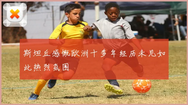 斯坦丘感慨欧洲十多年经历未见如此热烈氛围