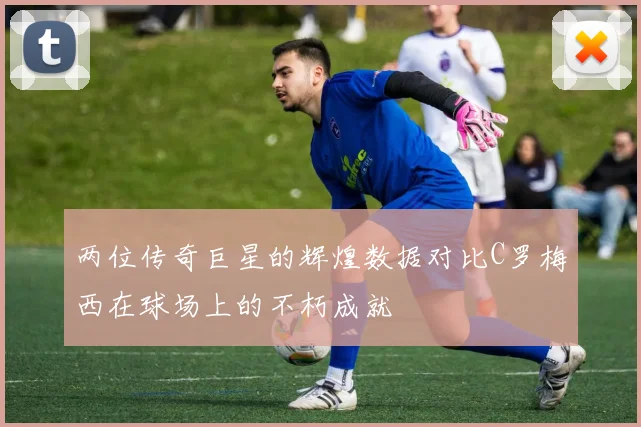 两位传奇巨星的辉煌数据对比C罗梅西在球场上的不朽成就
