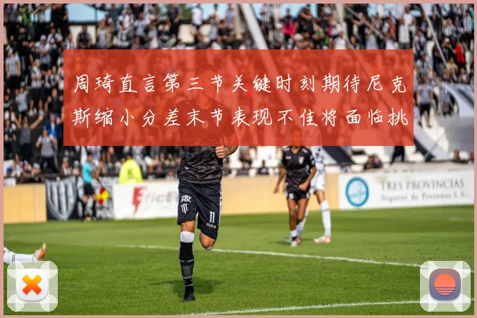 周琦直言第三节关键时刻期待尼克斯缩小分差末节表现不佳将面临挑战